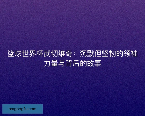 篮球世界杯武切维奇：沉默但坚韧的领袖力量与背后的故事